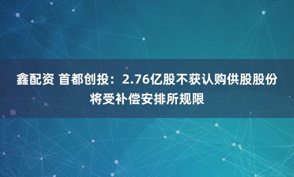 鑫配资 首都创投：2.76亿股不获认购供股股份将受补偿安排所规限