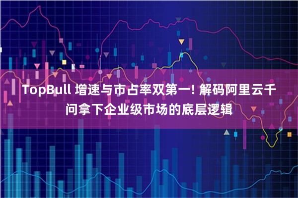 TopBull 增速与市占率双第一! 解码阿里云千问拿下企业级市场的底层逻辑