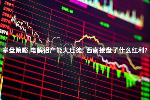 掌盘策略 电解铝产能大迁徙, 西南接盘了什么红利?