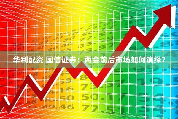 华利配资 国信证券：两会前后市场如何演绎？