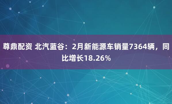 尊鼎配资 北汽蓝谷：2月新能源车销量7364辆，同比增长18.26%