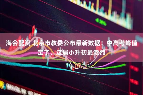 海会配资 北京市教委公布最新数据！中高考峰值定了，这届小升初最激烈