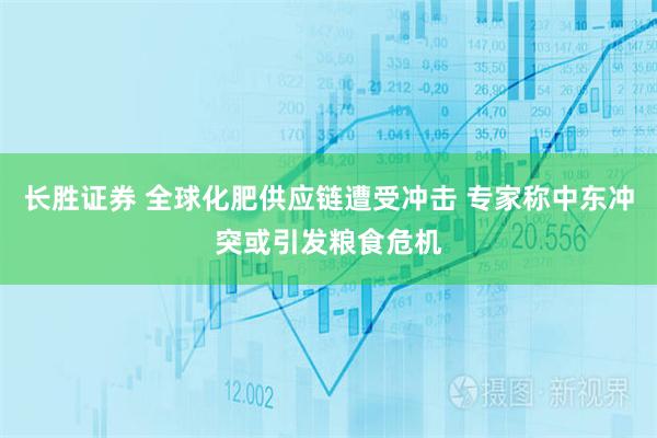 长胜证券 全球化肥供应链遭受冲击 专家称中东冲突或引发粮食危机