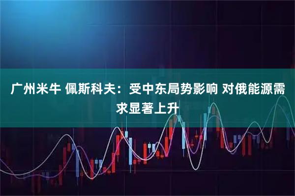 广州米牛 佩斯科夫：受中东局势影响 对俄能源需求显著上升