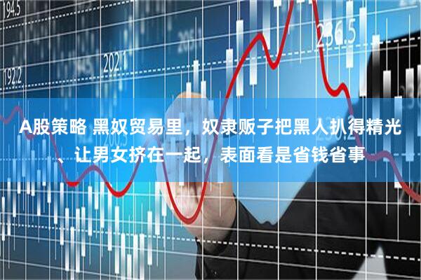 A股策略 黑奴贸易里，奴隶贩子把黑人扒得精光、让男女挤在一起，表面看是省钱省事