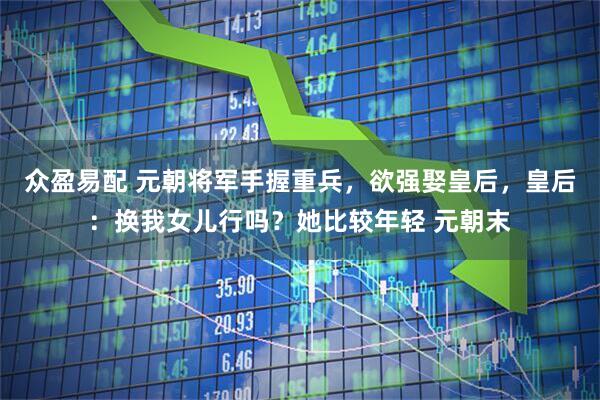 众盈易配 元朝将军手握重兵，欲强娶皇后，皇后：换我女儿行吗？她比较年轻 元朝末