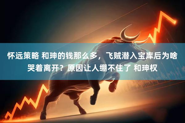 怀远策略 和珅的钱那么多，飞贼潜入宝库后为啥哭着离开？原因让人绷不住了 和珅权