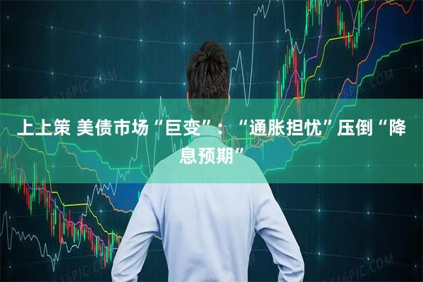 上上策 美债市场“巨变”：“通胀担忧”压倒“降息预期”
