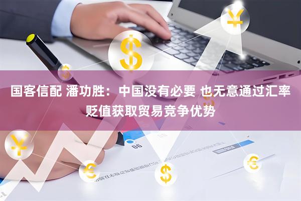 国客信配 潘功胜：中国没有必要 也无意通过汇率贬值获取贸易竞争优势
