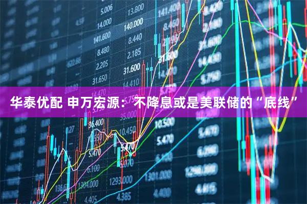 华泰优配 申万宏源：不降息或是美联储的“底线”