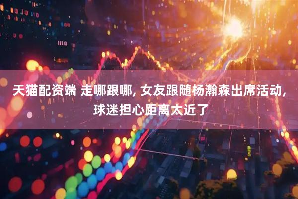 天猫配资端 走哪跟哪, 女友跟随杨瀚森出席活动, 球迷担心距离太近了