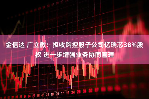金信达 广立微：拟收购控股子公司亿瑞芯38%股权 进一步增强业务协同管理