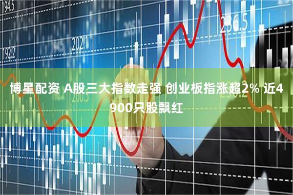博星配资 A股三大指数走强 创业板指涨超2% 近4900只股飘红