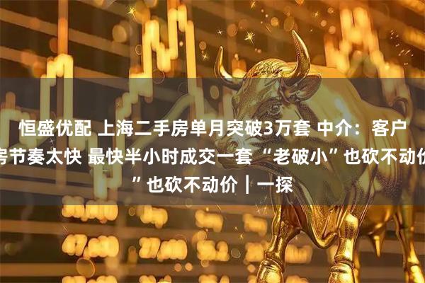 恒盛优配 上海二手房单月突破3万套 中介：客户看房买房节奏太快 最快半小时成交一套 “老破小”也砍不动价︱一探