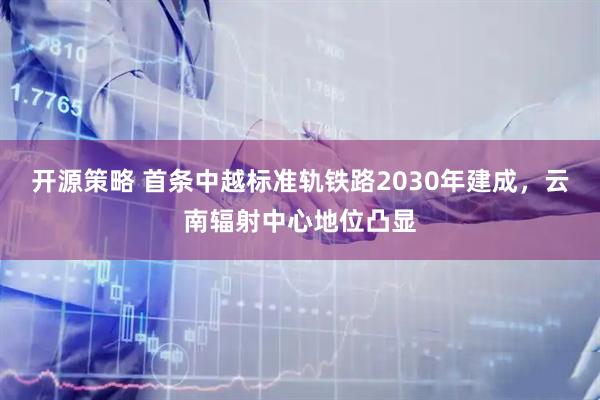 开源策略 首条中越标准轨铁路2030年建成，云南辐射中心地位凸显