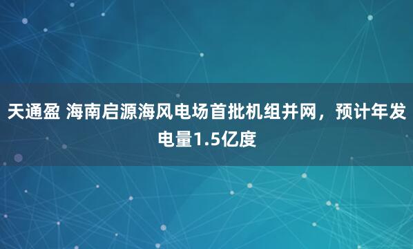 天通盈 海南启源海风电场首批机组并网，预计年发电量1.5亿度