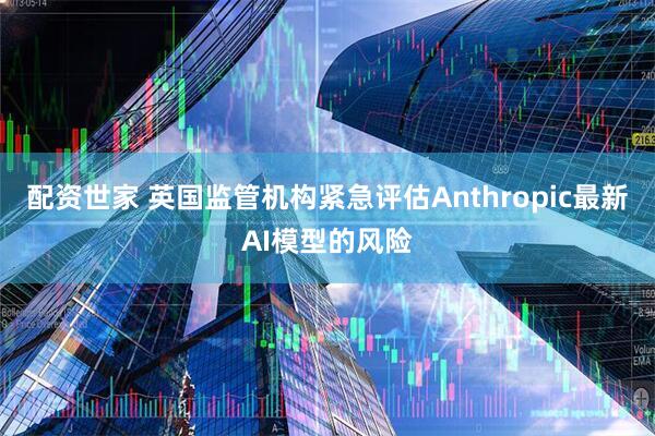 配资世家 英国监管机构紧急评估Anthropic最新AI模型的风险