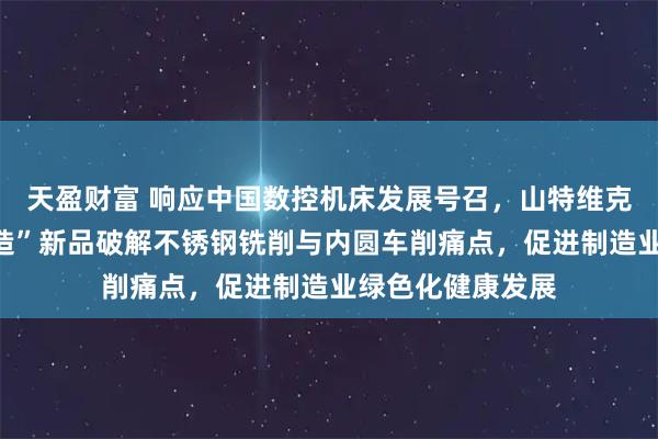 天盈财富 响应中国数控机床发展号召，山特维克可乐满两大“智造”新品破解不锈钢铣削与内圆车削痛点，促进制造业绿色化健康发展