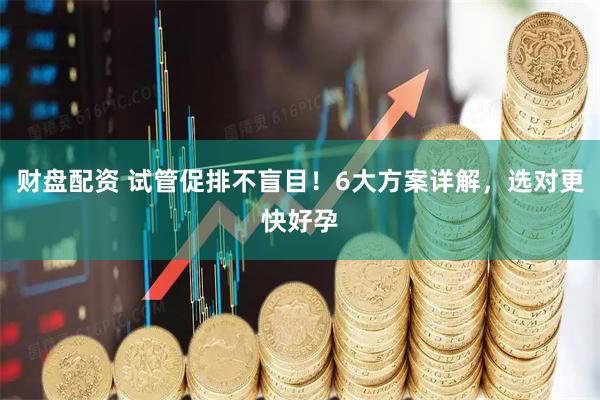 财盘配资 试管促排不盲目！6大方案详解，选对更快好孕