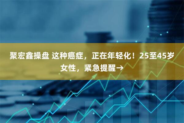 聚宏鑫操盘 这种癌症,正在年轻化!25至45岁女性,紧急提醒→