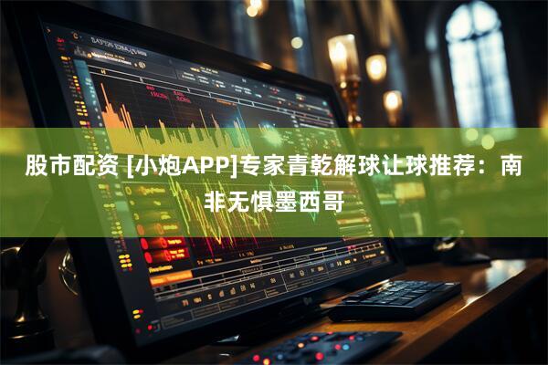 股市配资 [小炮APP]专家青乾解球让球推荐：南非无惧墨西哥