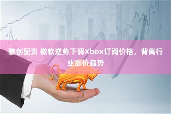 融创配资 微软逆势下调Xbox订阅价格,背离行业涨价趋势
