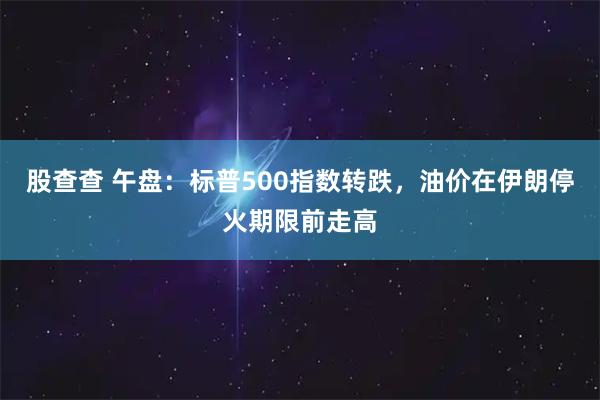 股查查 午盘：标普500指数转跌，油价在伊朗停火期限前走高