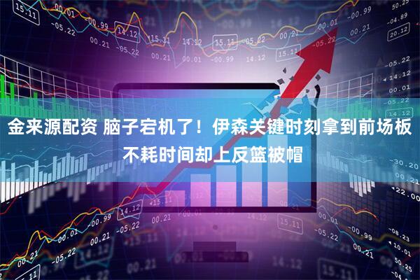 金来源配资 脑子宕机了！伊森关键时刻拿到前场板 不耗时间却上反篮被帽