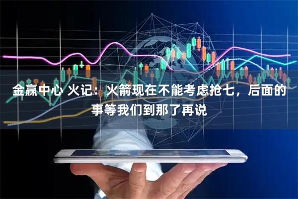 金赢中心 火记：火箭现在不能考虑抢七，后面的事等我们到那了再说