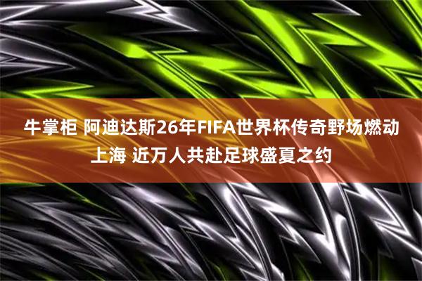 牛掌柜 阿迪达斯26年FIFA世界杯传奇野场燃动上海 近万人共赴足球盛夏之约