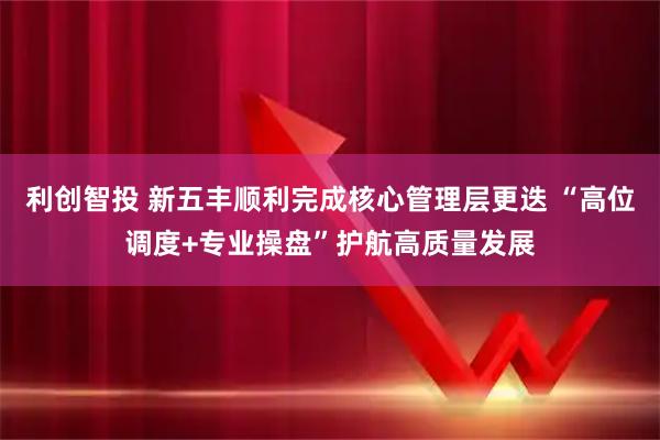 利创智投 新五丰顺利完成核心管理层更迭 “高位调度+专业操盘”护航高质量发展