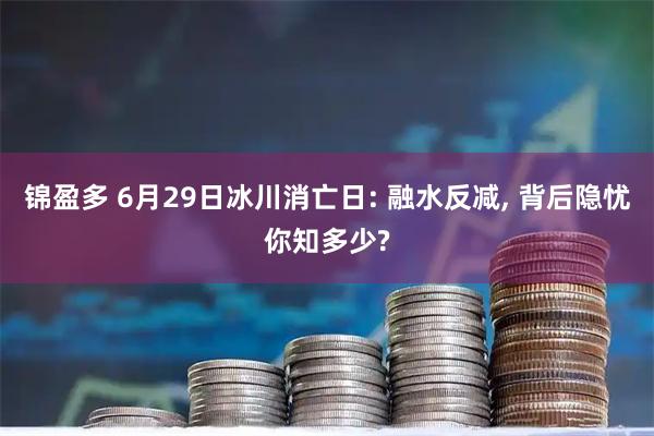 锦盈多 6月29日冰川消亡日: 融水反减, 背后隐忧你知多少?