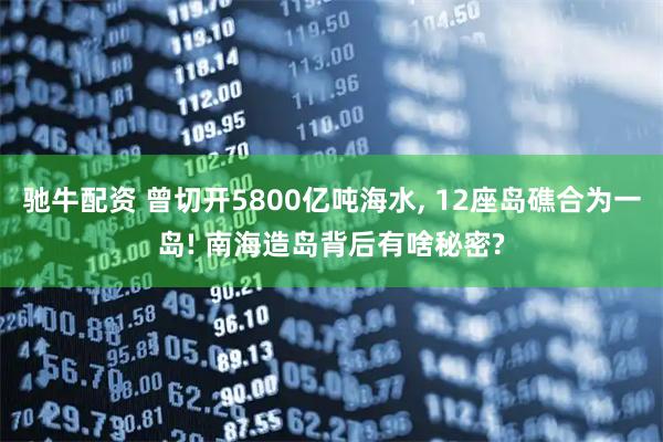 驰牛配资 曾切开5800亿吨海水, 12座岛礁合为一岛! 南海造岛背后有啥秘密?
