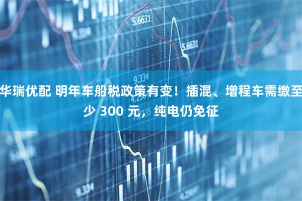 华瑞优配 明年车船税政策有变！插混、增程车需缴至少 300 元，纯电仍免征