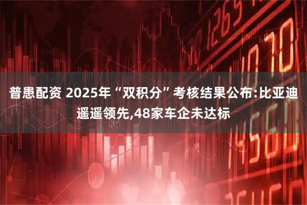 普患配资 2025年“双积分”考核结果公布:比亚迪遥遥领先,48家车企未达标