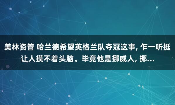 美林资管 哈兰德希望英格兰队夺冠这事, 乍一听挺让人摸不着头脑。毕竟他是挪威人, 挪...