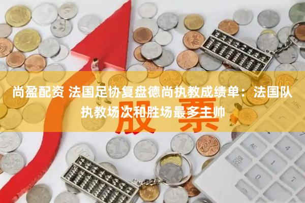 尚盈配资 法国足协复盘德尚执教成绩单：法国队执教场次和胜场最多主帅