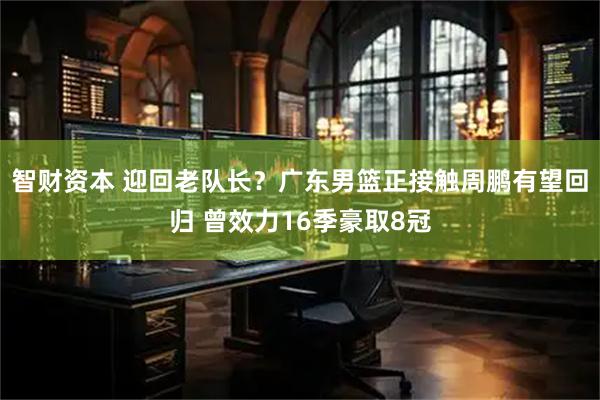 智财资本 迎回老队长?广东男篮正接触周鹏有望回归 曾效力16季豪取8冠