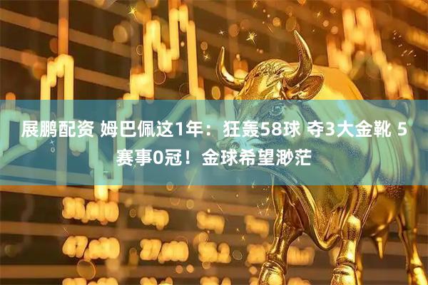 展鹏配资 姆巴佩这1年：狂轰58球 夺3大金靴 5赛事0冠！金球希望渺茫