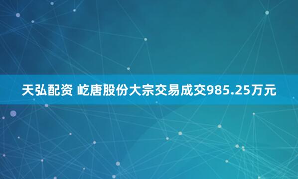 天弘配资 屹唐股份大宗交易成交985.25万元