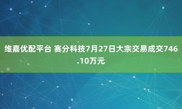 维嘉优配平台 赛分科技7月27日大宗交易成交746.10万元