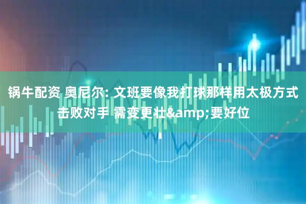 锅牛配资 奥尼尔: 文班要像我打球那样用太极方式击败对手 需变更壮&要好位